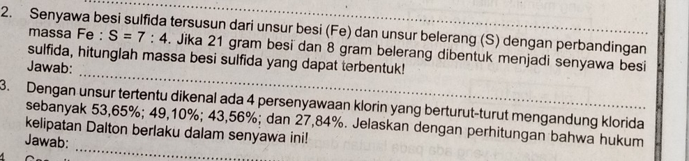 Senyawa besi sulfida tersusun dari unsur besi (Fe) dan unsur belerang (S) dengan perbandingan massa Fe : S=7:4. Jika 21 gram besi dan 8 gram belerang dibentuk menjadi senyawa besi 
_ 
sulfida, hitunglah massa besi sulfida yang dapat terbentuk! 
Jawab: 
3. Dengan unsur tertentu dikenal ada 4 persenyawaan klorin yang berturut-turut mengandung klorida 
_ 
sebanyak 53,65%; 49, 10%; 43,56%; dan 27,84%. Jelaskan dengan perhitungan bahwa hukum 
kelipatan Dalton berlaku dalam senyawa ini! 
Jawab: