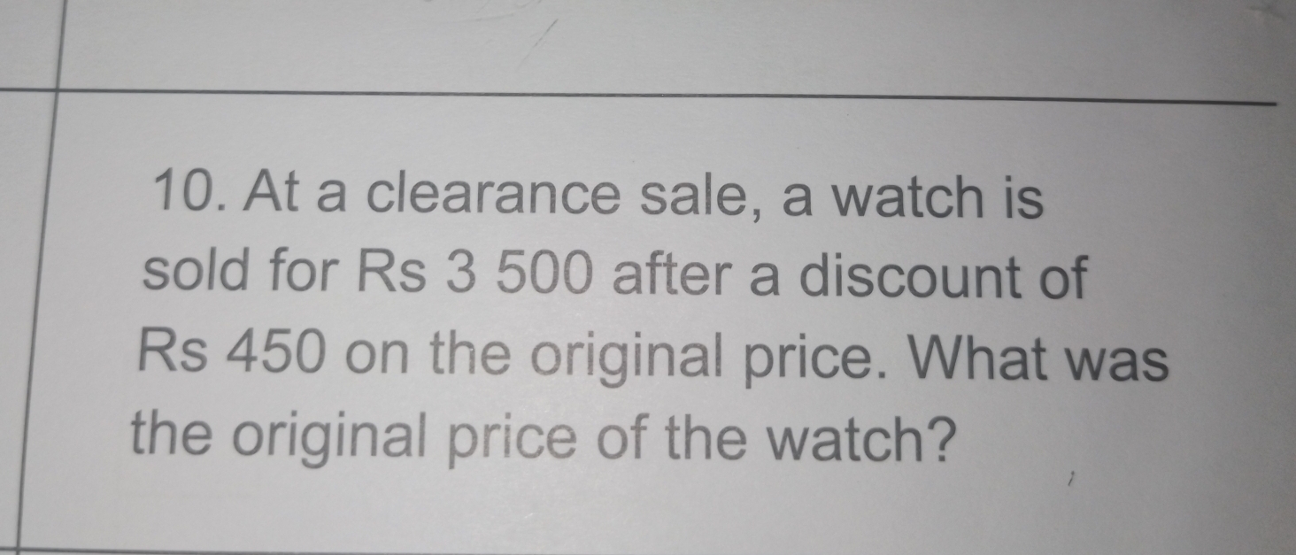 At a clearance sale, a watch is 
sold for Rs 3 500 after a discount of
Rs 450 on the original price. What was 
the original price of the watch?