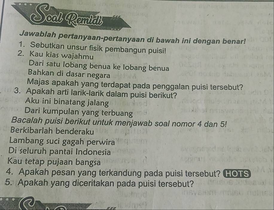 Soat Remial 
Jawablah pertanyaan-pertanyaan di bawah ini dengan benar! 
1. Sebutkan unsur fisik pembangun puisi! 
2. Kau kias wajahmu 
Dari satu lobang benua ke lobang benua 
Bahkan di dasar negara 
Majas apakah yang terdapat pada penggalan puisi tersebut? 
3. Apakah arti larik-larik dalam puisi berikut? 
Aku ini binatang jalang 
Dari kumpulan yang terbuang 
Bacalah puisi berikut untuk menjawab soal nomor 4 dan 5! 
Berkibarlah benderaku 
Lambang suci gagah perwira 
Di seluruh pantai Indonesia 
Kau tetap pujaan bangsa 
4. Apakah pesan yang terkandung pada puisi tersebut? HOTS 
5. Apakah yang diceritakan pada puisi tersebut?