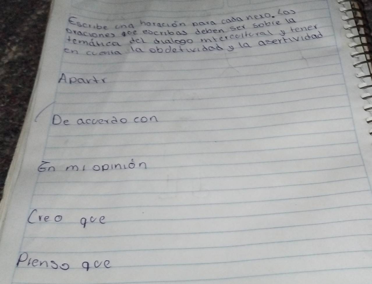 Escrbe ana horacion para cada nexo. (o) 
oraciones ace eocribas deben ser soble ld 
temarica del dalogo mtercolteral y tener 
en cveta la obdetiidady la asertividad 
Apartr 
De acverdo con 
En miopinion 
Creo goe 
Plenso aue