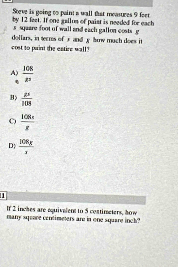 Steve is going to paint a wall that measures 9 feet
by 12 feet. If one gallon of paint is needed for each
s square foot of wall and each gallon costs g
dollars, in terms of s and g how much does it
cost to paint the entire wall?
A)  108/8^5 .
B)  gs/108 
C)  108s/g 
D)  108g/s 
1
If 2 inches are equivalent to 5 centimeters, how
many square centimeters are in one square inch?