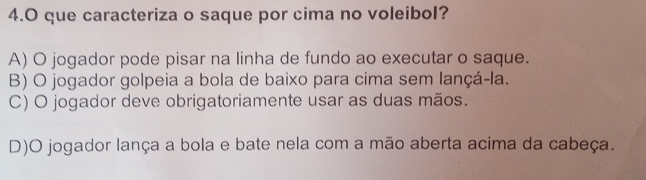 que caracteriza o saque por cima no voleibol?
A) O jogador pode pisar na linha de fundo ao executar o saque.
B) O jogador golpeia a bola de baixo para cima sem lançá-la.
C) O jogador deve obrigatoriamente usar as duas mãos.
D)O jogador lança a bola e bate nela com a mão aberta acima da cabeça.