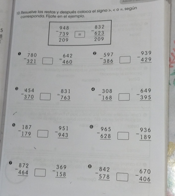 Adiciony
10).Resuelve las restas y después coloca el signo >, < o =, según
corresponda. Fíjate en el ejemplo.
5
 frac 8
②
0 beginarrayr 780 -321 hline endarray □ beginarrayr 642 -460 hline endarray beginarrayr 597 -386 hline endarray □ beginarrayr 939 -429 hline endarray
4
③ beginarrayr 454 -370 hline endarray □ beginarrayr 831 -763 hline endarray beginarrayr 308 -168 hline endarray □ beginarrayr 649 -395 hline endarray
5 beginarrayr 187 -179 hline endarray □ beginarrayr 951 -943 hline endarray
6 beginarrayr 965 -628 hline endarray □ beginarrayr 936 -189 hline endarray
8
beginarrayr 872 -464 hline endarray □ beginarrayr 369 -158 hline endarray beginarrayr 842 -578 hline endarray □ beginarrayr 670 -406 hline endarray