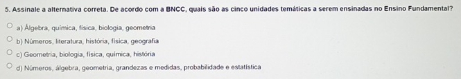 Assinale a alternativa correta. De acordo com a BNCC, quais são as cinco unidades temáticas a serem ensinadas no Ensino Fundamental?
a) Álgebra, química, física, biologia, geometria
b) Números, literatura, história, física, geografia
c) Geometria, biologia, física, química, história
d) Números, álgebra, geometria, grandezas e medidas, probabilidade e estatística