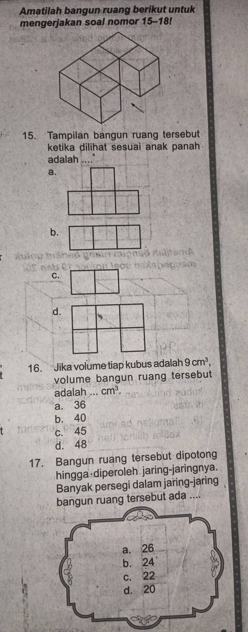 Amatilah bangun ruang berikut untuk
mengerjakan soal nomor 15-18!
15. Tampilan bangun ruang tersebut
ketika dilihat sesuai anak panah
adalah ...
a.
b.
C.
d.
、
16. Jika volume tiap kubus adalah 9cm^3, 
volume bangun ruang tersebut
adalah ... cm^3.
a. 36
b. 40
t
c. 45
d. 48
17. Bangun ruang tersebut dipotong
hingga diperoleh jaring-jaringnya.
Banyak persegi dalam jaring-jaring
bangun ruang tersebut ada ....