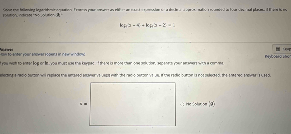 Solve the following logarithmic equation. Express your answer as either an exact expression or a decimal approximation rounded to four decimal places. If there is no
solution, indicate "No Solution (Ø)."
log _4(x-4)+log _4(x-2)=1
Answer Keyp
How to enter your answer (opens in new window)
Keyboard Shor
f you wish to enter Iog or In, you must use the keypad. If there is more than one solution, separate your answers with a comma.
electing a radio button will replace the entered answer value(s) with the radio button value. If the radio button is not selected, the entered answer is used.
No Solution (Ø)