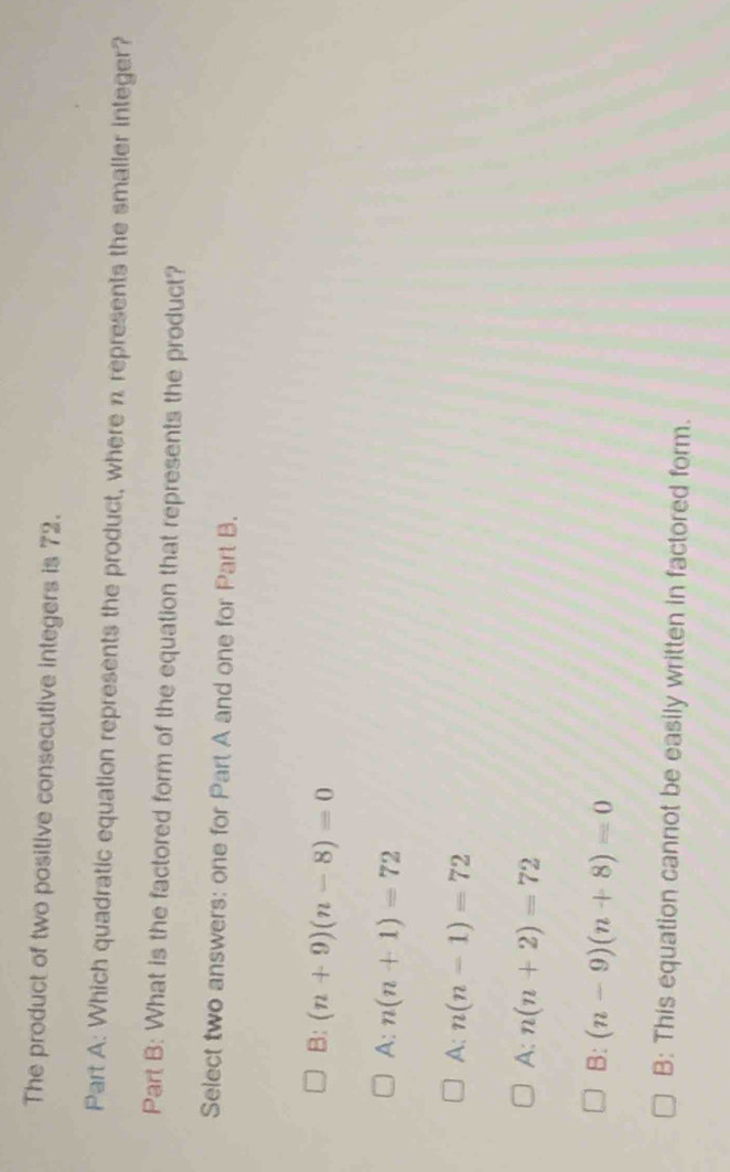 The product of two positive consecutive integers is 72.
Part A: Which quadratic equation represents the product, where n represents the smaller integer?
Part B: What is the factored form of the equation that represents the product?
Select two answers: one for Part A and one for Part B.
B: (n+9)(n-8)=0
A: n(n+1)=72
A: n(n-1)=72
A: n(n+2)=72
B: (n-9)(n+8)=0
B: This equation cannot be easily written in factored form.