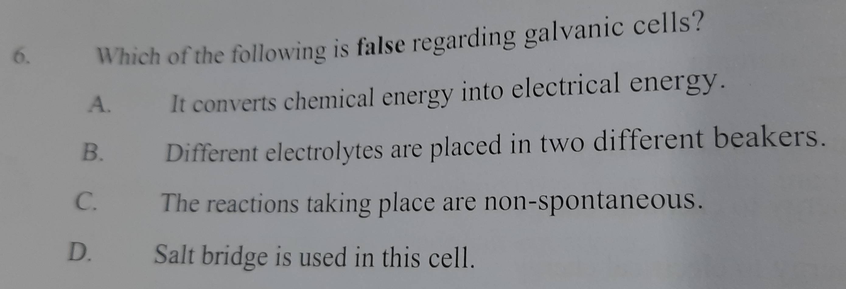 Which of the following is false regarding galvanic cells?
A. It converts chemical energy into electrical energy.
B. Different electrolytes are placed in two different beakers.
C. The reactions taking place are non-spontaneous.
D. €£ Salt bridge is used in this cell.