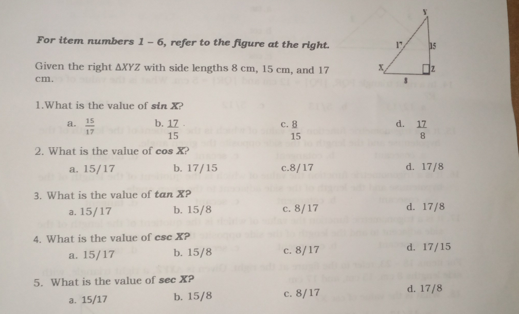 For item numbers 1-6 , refer to the figure at the right.
Given the right △ XYZ with side lengths 8 cm, 15 cm, and 17
cm. 
1.What is the value of sin X?
b.  17/15 
a.  15/17  c. 8 d.  17/8 
15
2. What is the value of cos overline X )
a. 15/17 b. 17/15 c. 8/17 d. 17/8
3. What is the value of tan overline X 2
a. 15/17 b. 15/8 c. 8/17 d. 17/8
4. What is the value of csc X ?
a. 15/17 b. 15/8 c. 8/17
d. 17/15
5. What is the value of sec X ?
a. 15/17 b. 15/8 c. 8/17 d. 17/8