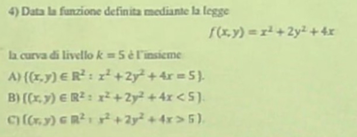 Data la funzione definita mediante la legge
f(x,y)=x^2+2y^2+4x
la curva di livello k=5 è l'insième
A)  (x,y)∈ R^2:x^2+2y^2+4x=5.
B)  (x,y)∈ R^2:x^2+2y^2+4x<5.
C  (x,y)∈ R^2:x^2+2y^2+4x>5