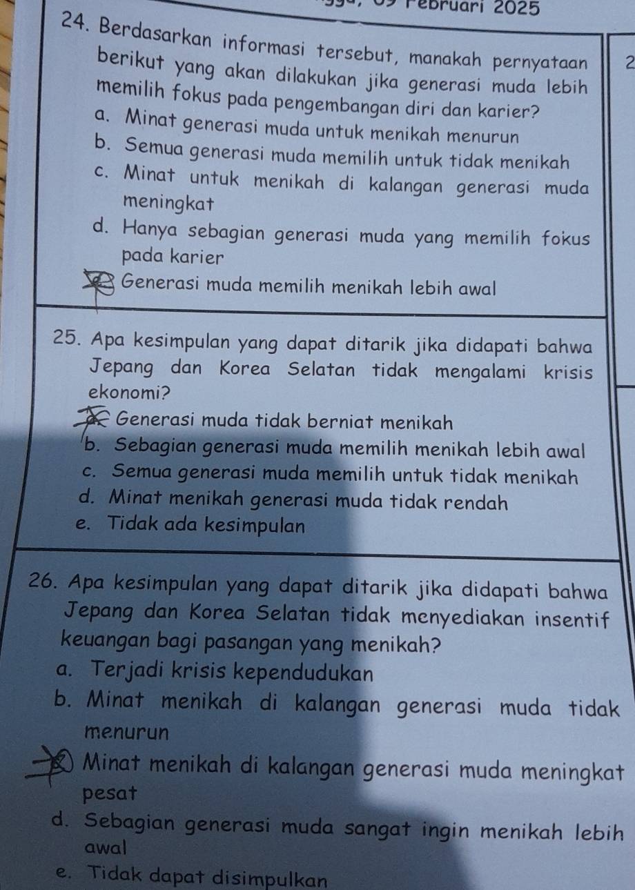 Pebruari 2025
24. Berdasarkan informasi tersebut, manakah pernyataan 2
berikut yang akan dilakukan jika generasi muda lebih 
memilih fokus pada pengembangan diri dan karier?
a. Minat generasi muda untuk menikah menurun
b. Semua generasi muda memilih untuk tidak menikah
c. Minat untuk menikah di kalangan generasi muda
meningkat
d. Hanya sebagian generasi muda yang memilih fokus
pada karier
Generasi muda memilih menikah lebih awal
25. Apa kesimpulan yang dapat ditarik jika didapati bahwa
Jepang dan Korea Selatan tidak mengalami krisis
ekonomi?
Generasi muda tidak berniat menikah
b. Sebagian generasi muda memilih menikah lebih awal
c. Semua generasi muda memilih untuk tidak menikah
d. Minat menikah generasi muda tidak rendah
e. Tidak ada kesimpulan
26. Apa kesimpulan yang dapat ditarik jika didapati bahwa
Jepang dan Korea Selatan tidak menyediakan insentif
keuangan bagi pasangan yang menikah?
a. Terjadi krisis kependudukan
b. Minat menikah di kalangan generasi muda tidak
menurun
Minat menikah di kalangan generasi muda meningkat
pesat
d. Sebagian generasi muda sangat ingin menikah lebih
awal
e. Tidak dapat disimpulkan