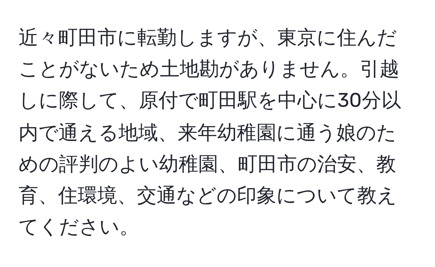 近々町田市に転勤しますが、東京に住んだことがないため土地勘がありません。引越しに際して、原付で町田駅を中心に30分以内で通える地域、来年幼稚園に通う娘のための評判のよい幼稚園、町田市の治安、教育、住環境、交通などの印象について教えてください。