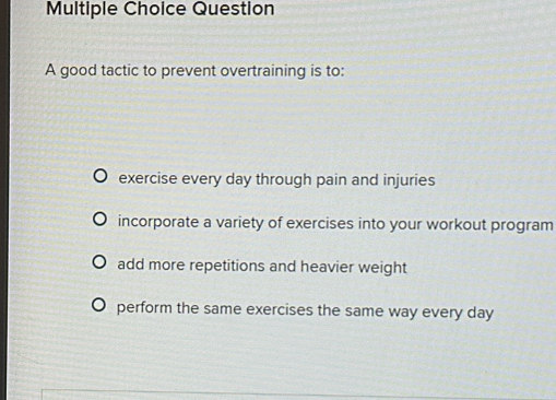 good tactic to prevent overtraining is to:
exercise every day through pain and injuries
incorporate a variety of exercises into your workout program
add more repetitions and heavier weight
perform the same exercises the same way every day