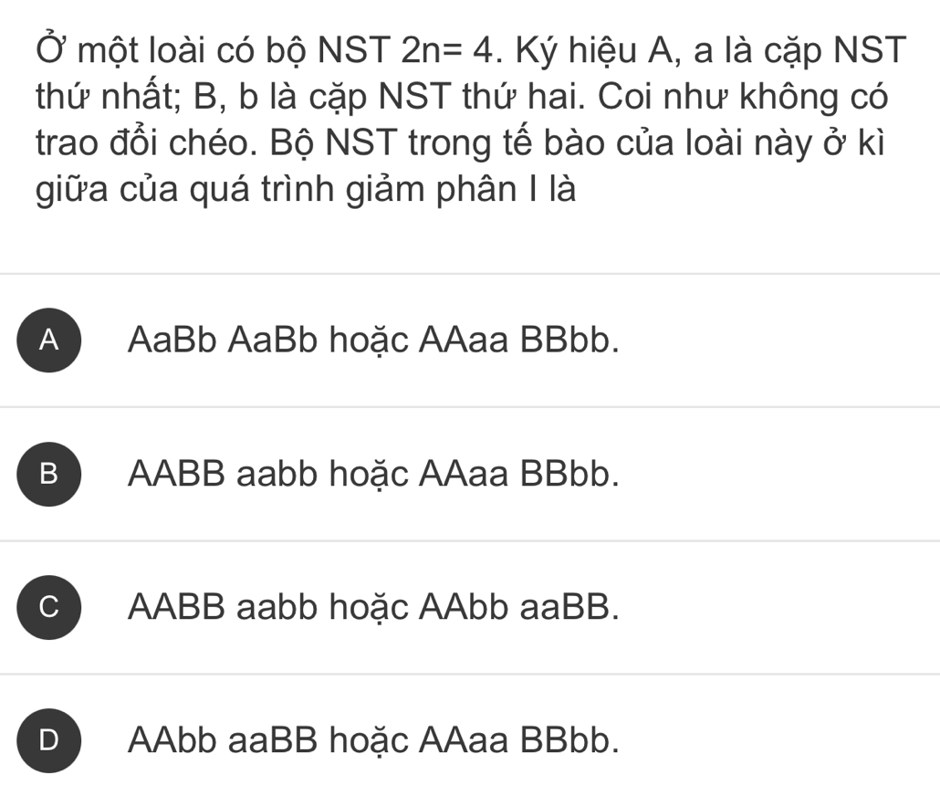 Ở một loài có bộ NST 2n=4. Ký hiệu A, a là cặp NST
thứ nhất; B, b là cặp NST thứ hai. Coi như không có
trao đổi chéo. Bộ NST trong tế bào của loài này ở kì
giữa của quá trình giảm phân I là
A ) AaBb AaBb hoặc AAaa BBbb.
B AABB aabb hoặc AAaa BBbb.
C AABB aabb hoặc AAbb aaBB.
D AAbb aaBB hoặc AAaa BBbb.