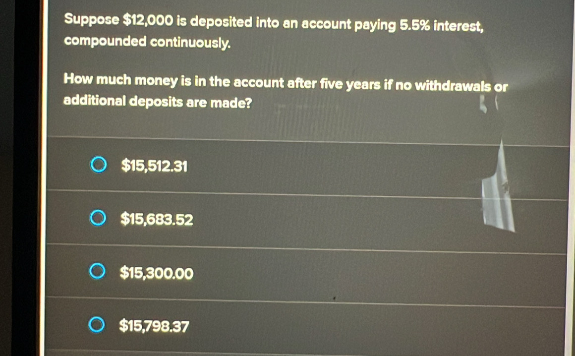 Suppose $12,000 is deposited into an account paying 5.5% interest,
compounded continuously.
How much money is in the account after five years if no withdrawals or
additional deposits are made?
$15,512.31
$15,683.52
$15,300.00
$15,798.37