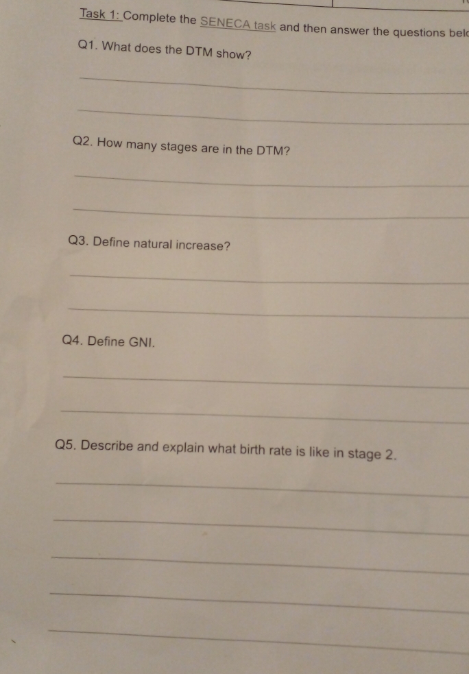 Task 1: Complete the SENECA task and then answer the questions bel 
Q1. What does the DTM show? 
_ 
_ 
Q2. How many stages are in the DTM? 
_ 
_ 
Q3. Define natural increase? 
_ 
_ 
Q4. Define GNI. 
_ 
_ 
Q5. Describe and explain what birth rate is like in stage 2. 
_ 
_ 
_ 
_ 
_