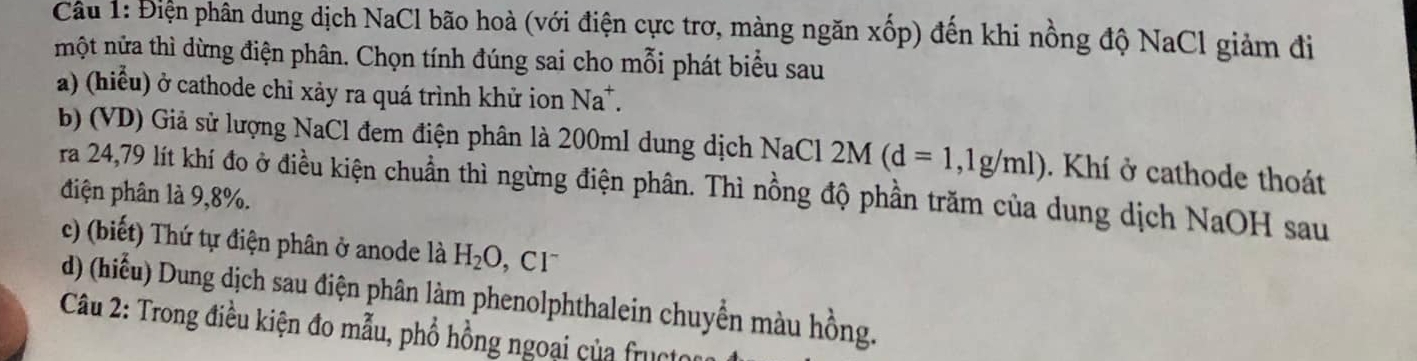 Điện phân dung dịch NaCl bão hoà (với điện cực trơ, màng ngăn xhat op) đến khi nồng độ NaCl giảm đi 
một nửa thì dừng điện phân. Chọn tính đúng sai cho mỗi phát biểu sau 
a) (hiểu) ở cathode chỉ xảy ra quá trình khử ion Na^+. 
b) (VD) Giả sử lượng NaCl đem điện phân là 200ml dung dịch NaCl 2M(d=1,1g/ml). Khí ở cathode thoát 
ra 24,79 lít khí đo ở điều kiện chuẩn thì ngừng điện phân. Thì nồng độ phần trăm của dung dịch NaOH sau 
điện phân là 9,8%. 
c) (biết) Thứ tự điện phân ở anode là H_2O. CI^-
d) (hiểu) Dung dịch sau điện phân làm phenolphthalein chuyển màu hồng. 
Câu 2: Trong điều kiện đo mẫu, phổ hồng ngoại của fructor