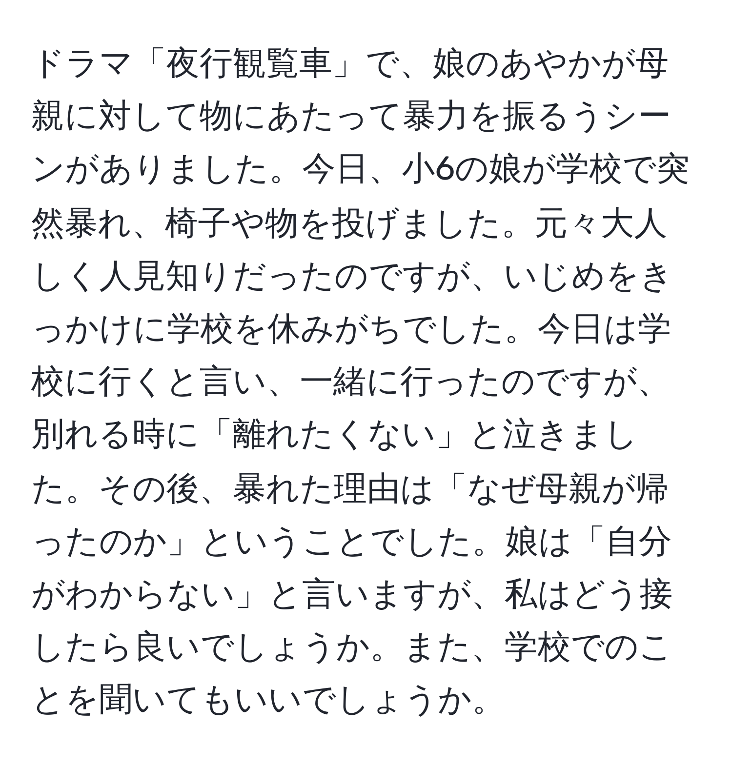 ドラマ「夜行観覧車」で、娘のあやかが母親に対して物にあたって暴力を振るうシーンがありました。今日、小6の娘が学校で突然暴れ、椅子や物を投げました。元々大人しく人見知りだったのですが、いじめをきっかけに学校を休みがちでした。今日は学校に行くと言い、一緒に行ったのですが、別れる時に「離れたくない」と泣きました。その後、暴れた理由は「なぜ母親が帰ったのか」ということでした。娘は「自分がわからない」と言いますが、私はどう接したら良いでしょうか。また、学校でのことを聞いてもいいでしょうか。