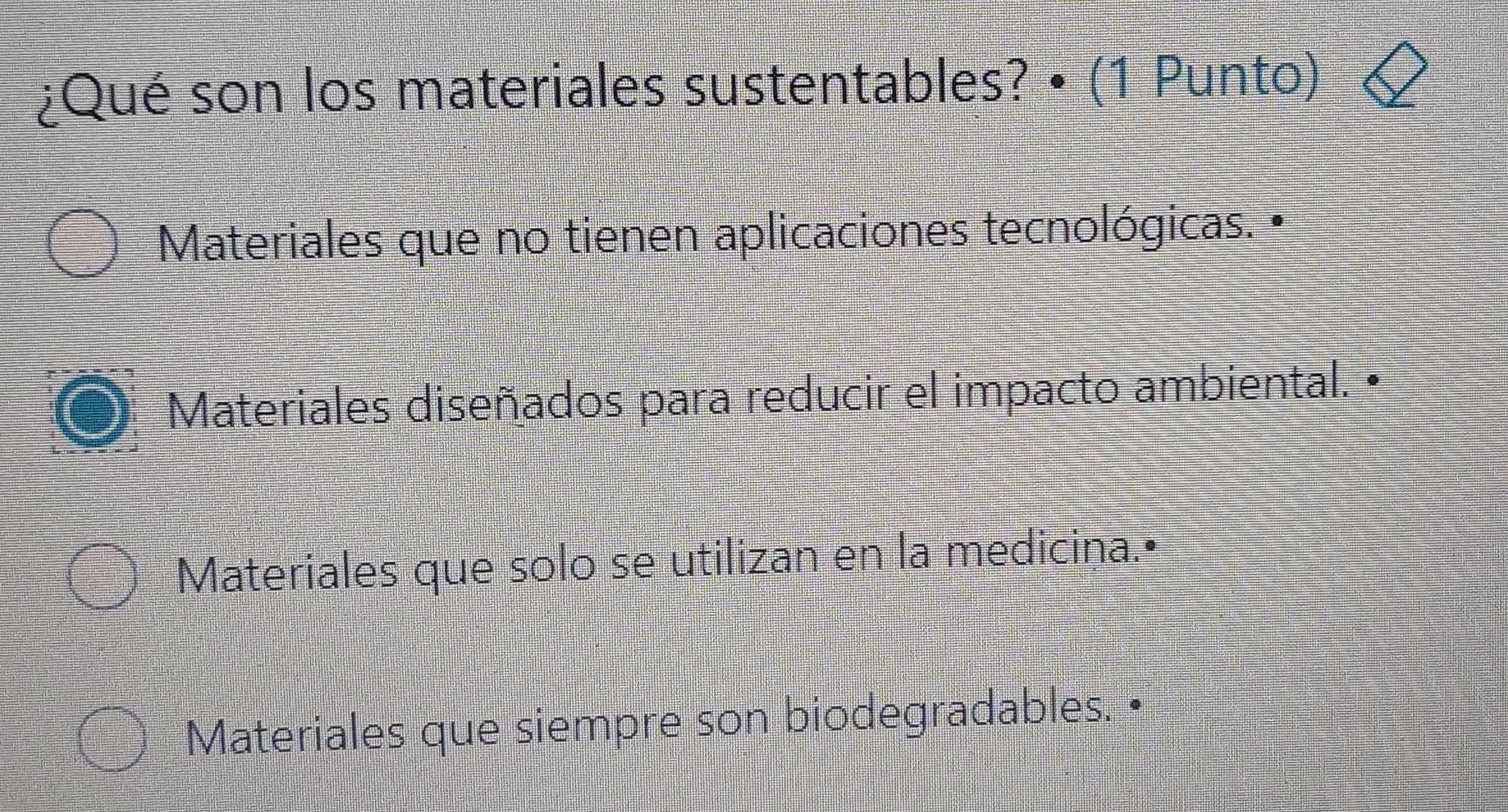 ¿Qué son los materiales sustentables? • (1 Punto)
Materiales que no tienen aplicaciones tecnológicas. •
Materiales diseñados para reducir el impacto ambiental. •
Materiales que solo se utilizan en la medicina.•
Materiales que siempre son biodegradables. •