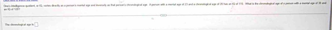 One's intelligence quotient, or IQ, varies directly as a person's mental age and inversely as that person's chronological age. A person with a mental age of 23 and a chronological age of 20 has an IQ of 115. What is the chronological age of a person with a mental age of 30 and 
n 1Q of 120? 
The chronological age is □