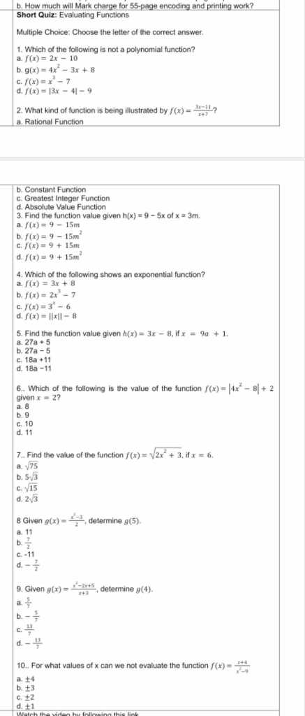 How much will Mark charge for 55-page encoding and printing work?
Short Quiz: Evaluating Functions
Multiple Choice: Choose the letter of the correct answer.
1. Which of the following is not a polynomial function?
a. f(x)=2x-10
b. g(x)=4x^2-3x+8
C. f(x)=x^3-7
d. f(x)=|3x-4|-9
2. What kind of function is being illustrated by f(x)= (3x-11)/x+7  ?
a. Rational Function
b. Constant Function
c. Greatest Integer Function
d. Absolute Value Function
3. Find the function value given h(x)=9-5x of x=3m.
a. f(x)=9-15m
b. f(x)=9-15m^2
C. f(x)=9+15m
d. f(x)=9+15m^2
4. Which of the following shows an exponential function?
a. f(x)=3x+8
b. f(x)=2x^3-7
C. f(x)=3^x-6
d. f(x)=||x||-8
5. Find the function value given h(x)=3x-8,ifx=9a+1.
a 27a+5
b. 27a-5
C. 18a+11
d. 18a-11
6.. Which of the following is the value of the function f(x)=|4x^2-8|+2
given x=2?
a. 8
b. 9
c. 10
d. 11
7.. Find the value of the function f(x)=sqrt(2x^2+3), if x=6.
a. sqrt(75)
b. 5sqrt(3)
C. sqrt(15)
d. 2sqrt(3)
8 Given g(x)= (x^2-3)/2  determine
a. 11 g(5).
b.  7/2 
C. -11
d. - 7/2 
9. Given g(x)= (x^2-2x+5)/x+3  , determine g(4).
a.  5/7 
b. - 5/7 
C.  13/7 
- 13/7 
10.. For what values of x can we not evaluate the function f(x)= (x+4)/x^2-9 
a. ±4
b. ±3
c. ±2
d. ±1
Watch the video bư follouśng thie li