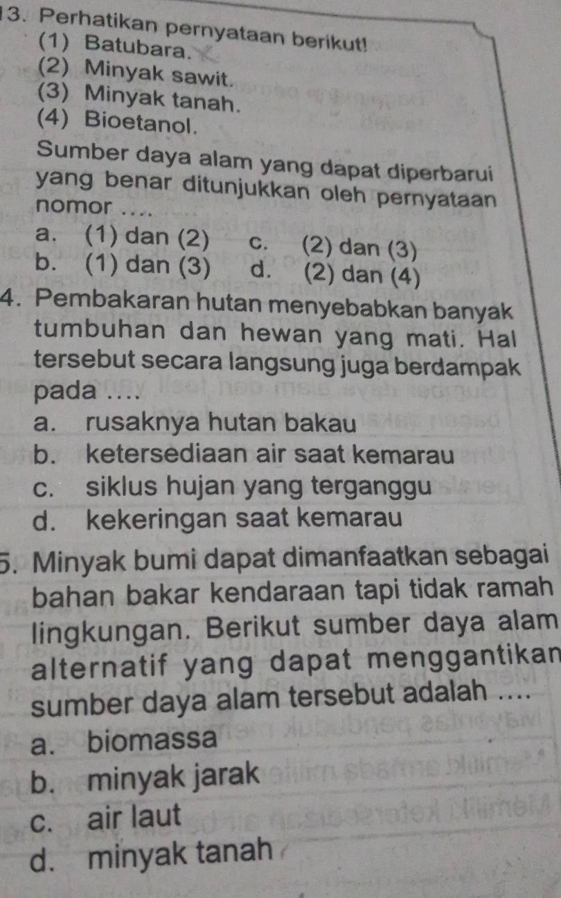 Perhatikan pernyataan berikut!
(1) Batubara.
(2) Minyak sawit.
(3) Minyak tanah.
(4) Bioetanol.
Sumber daya alam yang dapat diperbarui
yang benar ditunjukkan oleh pernyataan 
nomor ...
a. (1) dan (2) c. (2) dan (3)
b. (1) dan (3) d. (2) dan (4)
4. Pembakaran hutan menyebabkan banyak
tumbuhan dan hewan yang mati. Hal
tersebut secara langsung juga berdampak
pada ....
a. rusaknya hutan bakau
b. ketersediaan air saat kemarau
c. siklus hujan yang terganggu
d. kekeringan saat kemarau
5. Minyak bumi dapat dimanfaatkan sebagai
bahan bakar kendaraan tapi tidak ramah
lingkungan. Berikut sumber daya alam
alternatif yang dapat menggantikan
sumber daya alam tersebut adalah ....
a. biomassa
b. minyak jarak
c. air laut
d. minyak tanah