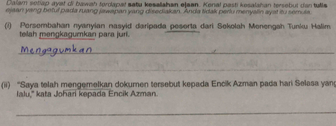 Dalam setiap ayat di bawah terdapat satu kesalahan ejaan. Kenal pasti kesalahan tersebut dan tulls 
ejaan yang betul pada ruang jawapan yang disediakan. Anda tidak perlu menyalin ayat itu semula. 
(i) Persembahan nyanyian nasyid daripada peserta dari Sekolah Menengah Tunku Halim 
telah mengkagumkan para juri. 
_ 
_ 
(ii) “Saya telah mengemelkan dokumen tersebut kepada Encik Azman pada hari Selasa yang 
Ialu,” kata Johari kepada Encik Azman. 
_