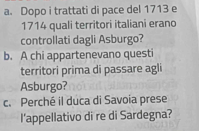 Dopo i trattati di pace del 1713 e 
1714 quali territori italiani erano 
controllati dagli Asburgo? 
b. A chi appartenevano questi 
territori prima di passare agli 
Asburgo? 
c. Perché il duca di Savoia prese 
l’appellativo di re di Sardegna?