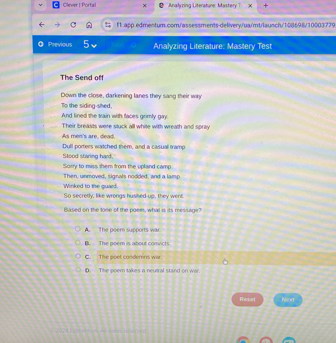 Clever | Portal Analyzing Literature: Mastery T
f1.app.edmentum.com/assessments-delivery/ua/mt/launch/108698/10003779
Previous 5 Neo Analyzing Literature: Mastery Test
The Send off
Down the close, darkening lanes they sang their way
To the siding-shed,
And lined the train with faces grimly gay.
Their breasts were stuck all white with wreath and spray
As men's are, dead.
Dull porters watched them, and a casual tramp
Stood staring hard,
Sorry to miss them from the upland camp.
Then, unmoved, signals nodded, and a lamp
Winked to the guard.
So secretly, like wrongs hushed-up, they went.
Based on the tone of the poem, what is its message?
A. The poem supports war.
B. The poem is about convicts.
C. The poet condemns war.
D. The poem takes a neutral stand on war.
Reset Next
2024 Edmentum. All nahts reserved