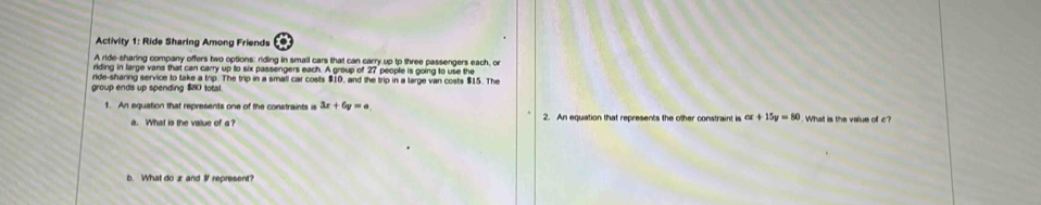 Activity 1: Ride Sharing Among Friends 
A ride-sharing company offers two options: riding in small cars that can carry up tp three passengers each, or 
iding in large vans that can carry up to six passengers each. A group of 27 people is going to use the 
ride-sharing service to take a trip. The trip in a small car costs $10, and the trip in a large van costs $15. The 
group ends up spending $80 total. 
1. An equation that represents one of the constraints is 3x+6y=a 2. An equation that represents the other constraint is alpha +15y=80. What is the value of c? 
a. What is the value of a? 
b. What do æand I represent?