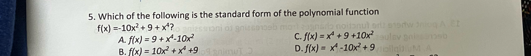 Which of the following is the standard form of the polynomial function
f(x)=-10x^2+9+x^4
A. f(x)=9+x^4-10x^2
C. f(x)=x^4+9+10x^2
B. f(x)=10x^2+x^4+9 D. f(x)=x^4-10x^2+9