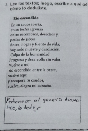 Lee los textos; luego, escribe a qué gé 
cómo lo dedujiste. 
Río escondido 
En su cauce corría, 
en su lecho agoniza 
entre escombros, desechos y 
perlas de jabón. 
Antes, hogar y fuente de vida; 
hoy, solo muerte y desolación. 
¡Culpa de la humanidad! 
Progreso y desarrollo sin valor. 
Vuelve a mi, 
río escondido entre la peste, 
vuelve aquí 
y recupera tu candor, 
vuelve, alegra mi corazón.