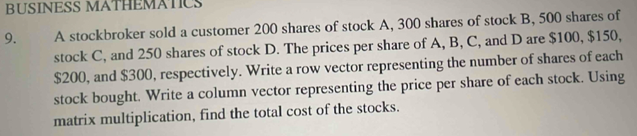 BUSINESS MATHEMATICS 
9. A stockbroker sold a customer 200 shares of stock A, 300 shares of stock B, 500 shares of 
stock C, and 250 shares of stock D. The prices per share of A, B, C, and D are $100, $150,
$200, and $300, respectively. Write a row vector representing the number of shares of each 
stock bought. Write a column vector representing the price per share of each stock. Using 
matrix multiplication, find the total cost of the stocks.