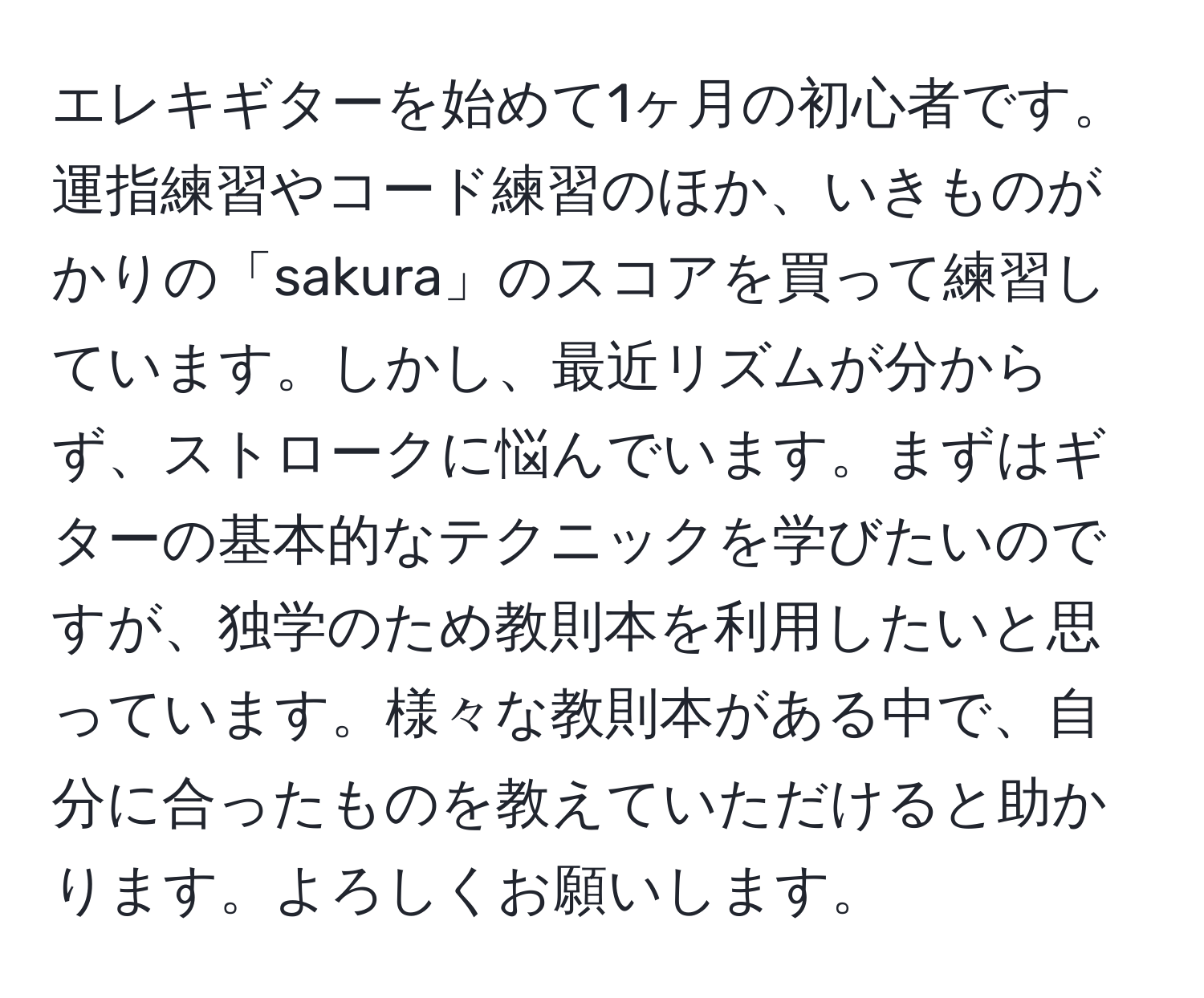 エレキギターを始めて1ヶ月の初心者です。運指練習やコード練習のほか、いきものがかりの「sakura」のスコアを買って練習しています。しかし、最近リズムが分からず、ストロークに悩んでいます。まずはギターの基本的なテクニックを学びたいのですが、独学のため教則本を利用したいと思っています。様々な教則本がある中で、自分に合ったものを教えていただけると助かります。よろしくお願いします。