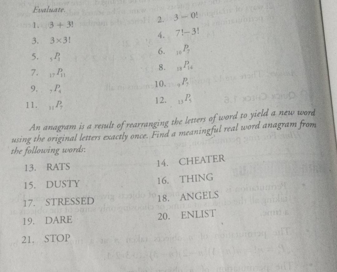 Evaluate. 
2. 3-0!
1. 3+3!
4. 7!-3!
3. 3* 3!
6. _10P_7
5. _5P_1
7. _17P_11
8. _18P_14
9. _7P_4
10. _9P_7
11. _11P_7 12. _13P_5
An anagram is a result of rearranging the letters of word to yield a new word 
using the original letters exactly once. Find a meaningful real word anagram from 
the following words: 
13. RATS 
14. CHEATER 
15. DUSTY 
16. THING 
17. STRESSED 18. ANGELS 
19. DARE 20. ENLIST 
21. STOP