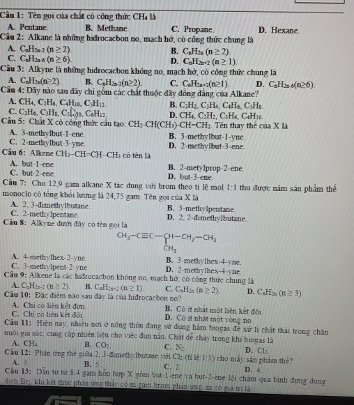 Tên gọi của chất có công thức CHị là
A. Pentane B. Methane. C. Propane D. Hexane.
Câu 2: Alkane là những hiđrocacbon no, mạch hở, có công thức chung là
A. C_nH_2n-2(n≥ 2). B. C_nH_2n(n≥ 2).
C. C_nH_2n-6(n≥ 6)
D. C_nH_2n+2(n≥ 1).
Câu 3: Alkyne là những hiđrocacbon không no, mạch hở, có công thức chung là
A. C_nH_2n(n≥ 2). B. C_nH_2n-2(n≥ 2). C. C_nH_2n+2(n≥ 1) D. C_nH_2n-6(n≥ 6).
Câu 4:L Dãy nào sau đây chỉ gồm các chất thuộc dãy đồng đẳng của Alkane?
A. CH_4,C_2H_6,C_4H_10. C_5H_12. B. C_2H_2,C_3H_4,C_4H_6,C_5H_8.
C. C_2H_4,C_3H_8,C_5□ _40,C_6H_12. D. CH_4,C_2H_2,C_3H_4
Câu 5: Chất X cô công thức cầu tạo: CH_3-CH(CH_3)-CH=CH_2 Tên thay thế của X là C4H10
A. 3-methylbut-1-ene B. 3-methylbut-1-yne
C. 2-methy1but-3-yne. D. 2-methylbut-3-ene
Câu 6: Alkene CH_3-CH=CH-CH_3 có tên là
A. but-1-ene. B. 2-mety1prop-2-ene
C. but-2-ene. D. but-3 ene
Câu 7: Cho 12,9 gam alkane X tác dụng với brom theo tỉ lệ mol 1:1 thu được năm sản phẩm thế
monoclo có tổng khổi lượng là 24,75 gam. Tên gọi của X là
A. 2, 3-dimethylbutane B. 3-methylpentane.
C. 2-methy1pentane D. 2, 2-đimethylbutane.
Câu 8: Alkyne đưới đây có tên gọi là
CH_3-Cequiv C-CH-CH_2-CH_3
CH_3
A. 4-methylhex-2-yne B. 3-methylhex-4-yne.
C. 3-methy1pent-2-yne D. 2-methylhex-4-yne
Câu 9: Alkene là các hiđrocacbon không no, mạch hở, có công thức chung là
A. C_nH_2n-2(n≥ 2). B. C_nH_2n+2(n≥ 1). C. C_nH_2n(n≥ 2) D. C_nH_2n(n≥ 3).
Câu 10: Đặc điểm nào sau đây là của hiđrocacbon no?
A. Chỉ có liên kết đơn B. Có ít nhất một liên kết đôi
C. Chỉ có liên kết đội D. Có ít nhất một vòng no
Câu 11: Hiện nay, nhiều nơi ở nông thôn đang sử dụng hàm biogas đễ xử lí chất thải trong chăn
nuôi gia súc, cung cập nhiên liệu cho việc đun nấu. Chất đễ chảy trong khí biogas là
A. CH_4 B. CO_2 C. N: D. Cl:
Câu 12: Phân ứng thẻ giữa 2, 3-đimethylbutane với Cl:(tile1:1) cho máy sān phẩm the?
A. 3 B. 5 C. 2 D. 4.
Câu 13: Dẫn từ từ 8,4 gam hỗn hợp X gồm but-1-ene và but-2-ene lội chậm qua binh đựng dung
dịch Brị, khi kết thúc phần ứng thảy có m gam brom phản ứng, m có giả trị là :