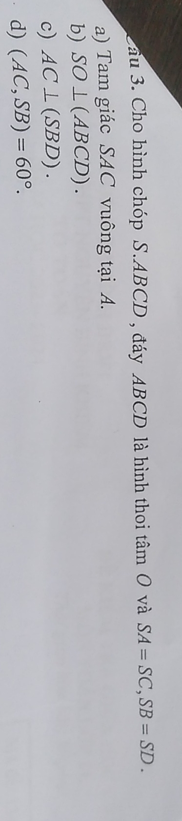 2ầu 3. Cho hình chóp S. ABCD , đáy ABCD là hình thoi tâm 0 và SA=SC, SB=SD. 
a) Tam giác SAC vuông tại A.
b) SO⊥ (ABCD).
c) AC⊥ (SBD).
d) (AC,SB)=60°.