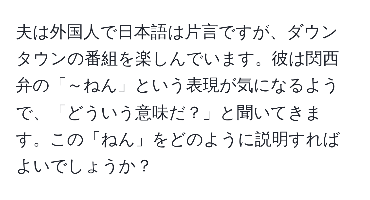 夫は外国人で日本語は片言ですが、ダウンタウンの番組を楽しんでいます。彼は関西弁の「～ねん」という表現が気になるようで、「どういう意味だ？」と聞いてきます。この「ねん」をどのように説明すればよいでしょうか？