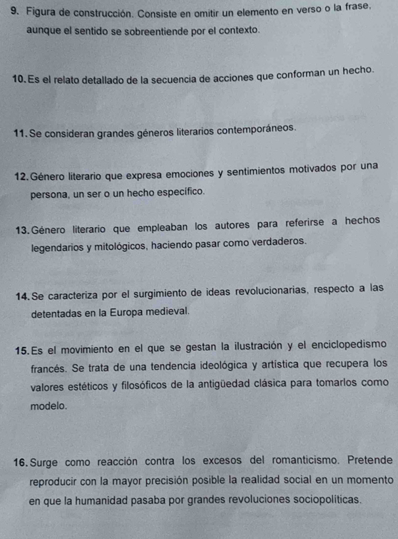 Figura de construcción. Consiste en omitir un elemento en verso o la frase, 
aunque el sentido se sobreentiende por el contexto. 
10. Es el relato detallado de la secuencia de acciones que conforman un hecho. 
11. Se consideran grandes géneros literarios contemporáneos. 
12. Género literario que expresa emociones y sentimientos motivados por una 
persona, un ser o un hecho específico. 
13. Género literario que empleaban los autores para referirse a hechos 
legendarios y mitológicos, haciendo pasar como verdaderos. 
14.Se caracteriza por el surgimiento de ideas revolucionarias, respecto a las 
detentadas en la Europa medieval. 
15.Es el movimiento en el que se gestan la ilustración y el enciclopedismo 
francés. Se trata de una tendencia ideológica y artística que recupera los 
valores estéticos y filosóficos de la antigüedad clásica para tomarlos como 
modelo. 
16. Surge como reacción contra los excesos del romanticismo. Pretende 
reproducir con la mayor precisión posible la realidad social en un momento 
en que la humanidad pasaba por grandes revoluciones sociopolíticas.