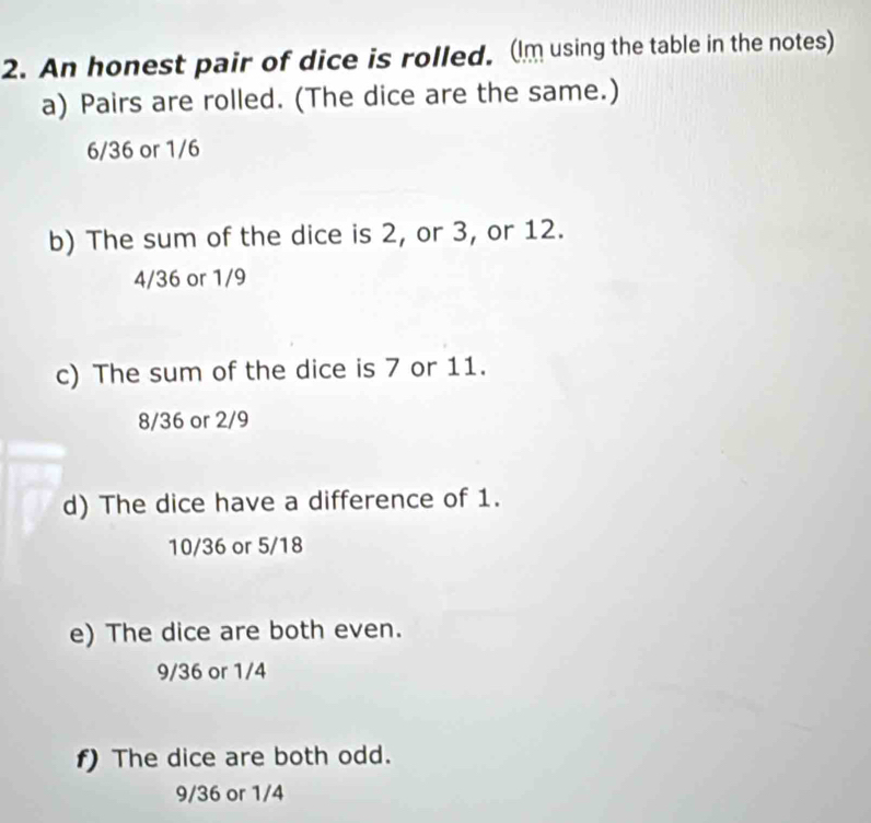 An honest pair of dice is rolled. (Im using the table in the notes)
a) Pairs are rolled. (The dice are the same.)
6/36 or 1/6
b) The sum of the dice is 2, or 3, or 12.
4/36 or 1/9
c) The sum of the dice is 7 or 11.
8/36 or 2/9
d) The dice have a difference of 1.
10/36 or 5/18
e) The dice are both even.
9/36 or 1/4
f) The dice are both odd.
9/36 or 1/4