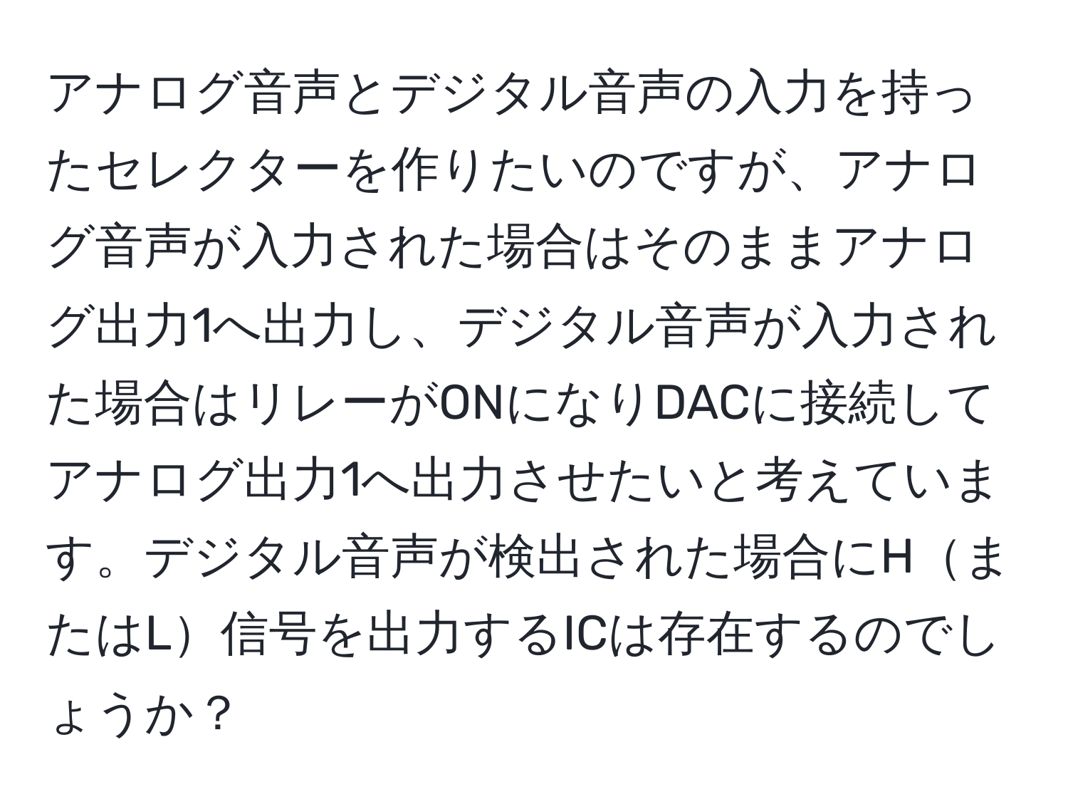 アナログ音声とデジタル音声の入力を持ったセレクターを作りたいのですが、アナログ音声が入力された場合はそのままアナログ出力1へ出力し、デジタル音声が入力された場合はリレーがONになりDACに接続してアナログ出力1へ出力させたいと考えています。デジタル音声が検出された場合にHまたはL信号を出力するICは存在するのでしょうか？