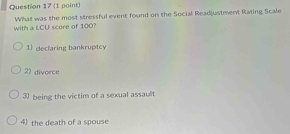 What was the most stressful event found on the Social Readjustment Rating Scale
with a LCU score of 100?
1) declaring bankruptcy
2) divorce
3) being the victim of a sexual assault
4) the death of a spouse