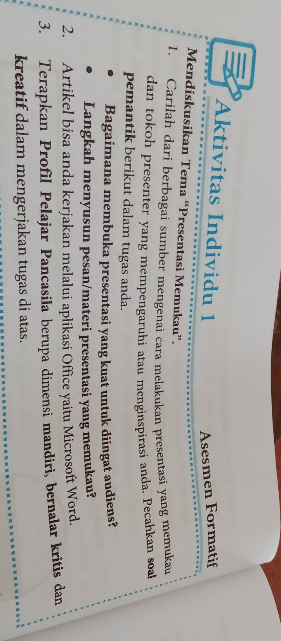 Aktivitas Individu 1 
Asesmen Formatif 
Mendiskusikan Tema “Presentasi Memukau”. 
1. Carilah dari berbagai sumber mengenai cara melakukan presentasi yang memukau 
dan tokoh presenter yang mempengaruhi atau menginspirasi anda. Pecahkan soal 
pemantik berikut dalam tugas anda. 
Bagaimana membuka presentasi yang kuat untuk diingat audiens? 
Langkah menyusun pesan/materi presentasi yang memukau? 
2. Artikel bisa anda kerjakan melalui aplikasi Office yaitu Microsoft Word. 
3. Terapkan Profil Pelajar Pancasila berupa dimensi mandiri, bernalar kritis dan 
kreatif dalam mengerjakan tugas di atas.