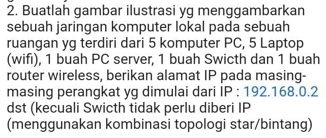 Buatlah gambar ilustrasi yg menggambarkan 
sebuah jaringan komputer lokal pada sebuah 
ruangan yg terdiri dari 5 komputer PC, 5 Laptop 
(wifı), 1 buah PC server, 1 buah Swicth dan 1 buah 
router wireless, berikan alamat IP pada masing- 
masing perangkat yg dimulai dari |- : 192. 168.0. 2
dst (kecuali Swicth tidak perlu diberi IP 
(menggunakan kombinasi topologi star/bintang)