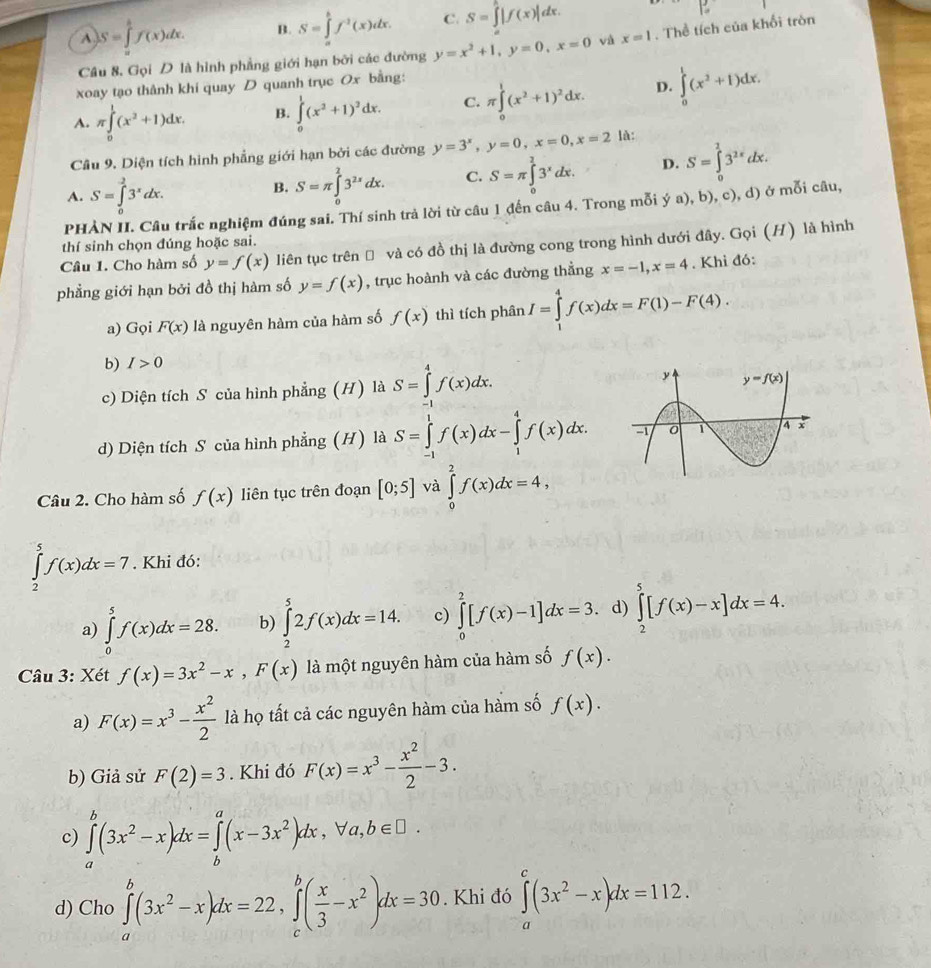 A. S=∈tlimits _a^(bf(x)dx. B. S=∈tlimits _a^bf^2)(x)dx. C. S=∈tlimits _a^(b|f(x)|dx.
|:
Cầu 8, Gọi D là hình phẳng giới hạn bởi các đường y=x^2)+1,y=0,x=0 x=1. Thể tích của khổi tròn
xoay tạo thành khí quay D quanh trục Ox bằng:
A. π ∈tlimits _0^(1(x^2)+1)dx. B. ∈tlimits _0^(1(x^2)+1)^2dx. C. π ∈tlimits _0^(1(x^2)+1)^2dx. D. ∈tlimits _0^(1(x^2)+1)dx.
Cầu 9. Diện tích hình phẳng giới hạn bởi các đường y=3^x,y=0,x=0,x=2 là:
A. S=∈tlimits _0^(23^x)dx.
B. S=π ∈tlimits _0^(23^2x)dx. C. S=π ∈tlimits _0^(23^x)dx. D. S=∈tlimits _0^(13^2x)dx.
PHẢN II. Câu trắc nghiệm đúng sai. Thí sinh trả lời từ câu 1 đến câu 4. Trong mỗi ý a), b), c), d) ở mỗi câu,
thí sinh chọn đúng hoặc sai.
Câu 1. Cho hàm số y=f(x) liên tục trên Đ và có đồ thị là đường cong trong hình dưới đây. Gọi (H) là hình
phẳng giới hạn bởi đồ thị hàm số y=f(x) , trục hoành và các đường thẳng x=-1,x=4. Khi đó:
a) Gọi F(x) là nguyên hàm của hàm số f(x) thì tích phân I=∈tlimits _1^(4f(x)dx=F(1)-F(4).
b) I>0
c) Diện tích S của hình phẳng (H) là S=∈tlimits _(-1)^4f(x)dx.
d) Diện tích S của hình phẳng (H) là S=∈tlimits _(-1)^1f(x)dx-∈tlimits _1^4f(x)dx.
Câu 2. Cho hàm số f(x) liên tục trên đoạn [0;5] và ∈tlimits _0^2f(x)dx=4,
∈tlimits _2^5f(x)dx=7. Khi đó:
a) ∈tlimits _0^5f(x)dx=28. b) ∈tlimits _2^52f(x)dx=14. c) ∈tlimits _0^2[f(x)-1]dx=3. d) ∈tlimits _2^5[f(x)-x]dx=4.
Câu 3: Xét f(x)=3x^2)-x,F(x) là một nguyên hàm của hàm số f(x).
a) F(x)=x^3- x^2/2  là họ tất cả các nguyên hàm của hàm số f(x).
b) Giả sử F(2)=3. Khi đó F(x)=x^3- x^2/2 -3.
c) ∈tlimits _a^(b(3x^2)-x)dx=∈tlimits _b^(a(x-3x^2))dx,forall a,b∈ □ .
d) Cho ∈tlimits _a^(b(3x^2)-x)dx=22,∈tlimits _c^(b(frac x)3-x^2)dx=30. Khi đó ∈tlimits _a^(c(3x^2)-x)dx=112.