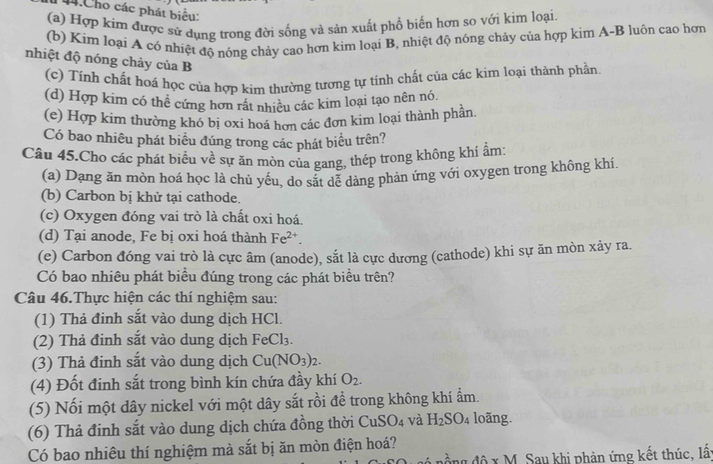 Cho các phát biểu:
(a) Hợp kim được sử dụng trong đời sống và sản xuất phổ biến hơn so với kim loại.
(b) Kim loại A có nhiệt độ nóng chảy cao hơn kim loại B, nhiệt độ nóng chảy của hợp kim A-B luôn cao hơn
nhiệt độ nóng chảy của B
(c) Tính chất hoá học của hợp kim thường tương tự tính chất của các kim loại thành phần
(d) Hợp kim có thể cứng hơn rất nhiều các kim loại tạo nên nó.
(e) Hợp kim thường khó bị oxi hoá hơn các đơn kim loại thành phần.
Có bao nhiêu phát biểu đúng trong các phát biểu trên?
Câu 45.Cho các phát biểu về sự ăn mòn của gang, thép trong không khí ẩm:
(a) Dạng ăn mòn hoá học là chủ yếu, do sắt dễ dàng phản ứng với oxygen trong không khí.
(b) Carbon bị khử tại cathode.
(c) Oxygen đóng vai trò là chất oxi hoá.
(d) Tại anode, Fe bị oxi hoá thành Fe^(2+).
(e) Carbon đóng vai trò là cực âm (anode), sắt là cực dương (cathode) khi sự ăn mòn xảy ra.
Có bao nhiêu phát biểu đúng trong các phát biều trên?
Câu 46.Thực hiện các thí nghiệm sau:
(1) Thả định sắt vào dung dịch HCl.
(2) Thả đinh sắt vào dung dịch FeCl_3.
(3) Thả đinh sắt vào dung dịch Cu(NO_3)_2.
(4) Đốt đinh sắt trong bình kín chứa đầy khí O_2.
(5) Nối một dây nickel với một dây sắt rồi để trong không khí ẩm.
(6) Thả đinh sắt vào dung dịch chứa đồng thời CuS SO_4 và H_2SO_4 loãng.
Có bao nhiêu thí nghiệm mà sắt bị ăn mòn điện hoá?
l độ x M. Sau khi phản ứng kết thúc, lấ