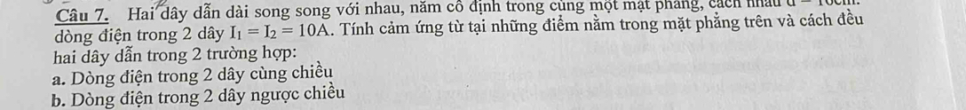 Hai dây dẫn dài song song với nhau, năm cô định trong củng một mạt pháng, cách nhâu
dòng điện trong 2 dây I_1=I_2=10A 1. Tính cảm ứng từ tại những điểm nằm trong mặt phẳng trên và cách đều
hai dây dẫn trong 2 trường hợp:
a. Dòng điện trong 2 dây cùng chiều
b. Dòng điện trong 2 dây ngược chiều