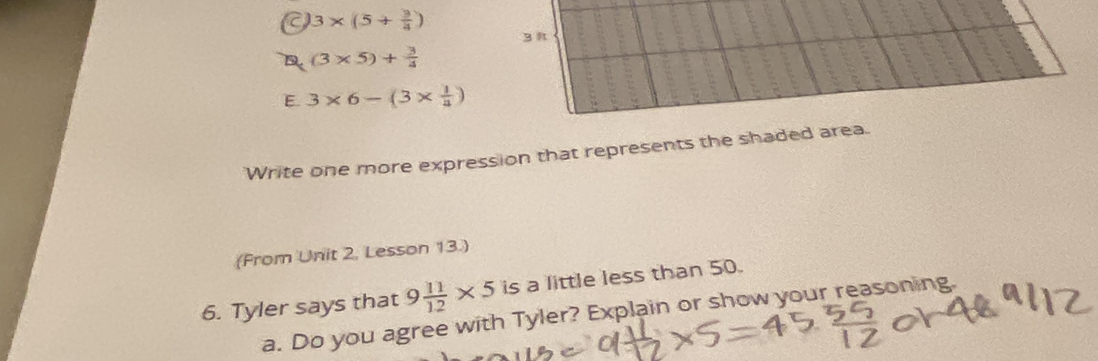 a 3* (5+ 3/4 )
3
(3* 5)+ 3/4 
E 3* 6-(3*  1/a )
Write one more expression that represents the shaded area. 
(From Unit 2, Lesson 13.) 
6. Tyler says that 9 11/12 * 5 is a little less than 50. 
a. Do you agree with Tyler? Explain or show your reasoning.