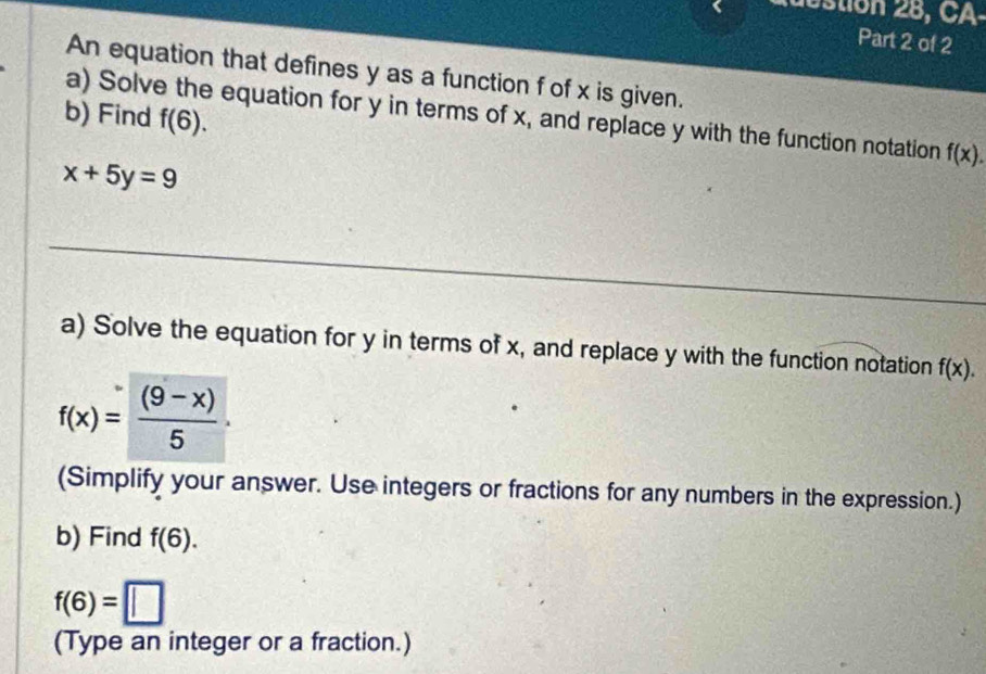 tion 28, CA 
Part 2 of 2 
An equation that defines y as a function f of x is given. 
b) Find f(6). 
a) Solve the equation for y in terms of x, and replace y with the function notation f(x).
x+5y=9
_ 
a) Solve the equation for y in terms of x, and replace y with the function notation f(x).
f(x)= ((9-x))/5 ·
(Simplify your answer. Use integers or fractions for any numbers in the expression.) 
b) Find f(6).
f(6)=□
(Type an integer or a fraction.)