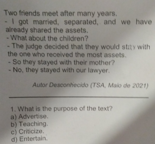 Two friends meet after many years.
- I got married, separated, and we have
already shared the assets.
- What about the children?
- The judge decided that they would stay with
the one who received the most assets.
- So they stayed with their mother?
- No, they stayed with our lawyer.
Autor Desconhecido (TSA, Maio de 2021)
_
1. What is the purpose of the text?
a) Advertise.
b) Teaching.
c) Criticize.
d) Entertain.